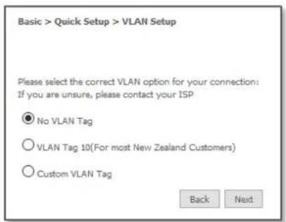 Basic > Quick Setup > VLAN Setup Please select the correct VLAN option for your connection: If you are unsure, please contact your ISP. ● No VLAN Tag ○ VLAN Tag 10(For most New Zealand Customers) ○ Custom VLAN Tag Back Next