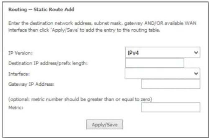 Routing -- Static Route Add Enter the destination network address, subnet mask, gateway AND/OR available WAN interface then click 'Apply/Save' to add the entry to the routing table. IP Version: IPv4 Destination IP address/prefix length: Interface: Gateway IP Address: (optional: metric number should be greater than or equal to zero) Metric: Apply/Save