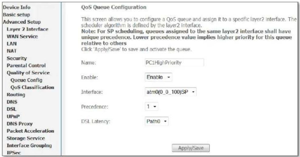 Device Info Basic setup Advanced Setup Layer 2 Interface WAN Service LAN NAT Security Parental Control Quality of Service Queue Config QoS Classification Routing DNS DSL UPnP DNS Proxy Packet Acceleration Storage Service Interface Grouping IPSec QoS Queue Configuration This screen allows you to configure a QoS queue and assign it to a specific layer2 interface. The scheduler algorithm is defined by the layer2 interface. Note: For SP scheduling, queues assigned to the same layer2 interface shall have unique precedence. Lower precedence value implies higher priority for this queue relative to others Click 'Apply/Save' to save and activate the queue. Name: PC1HighPriority Enable: Enable Interface: atm0(0_0_100)SP Precedence: 1 DSL Latency: Path0 Apply/Save