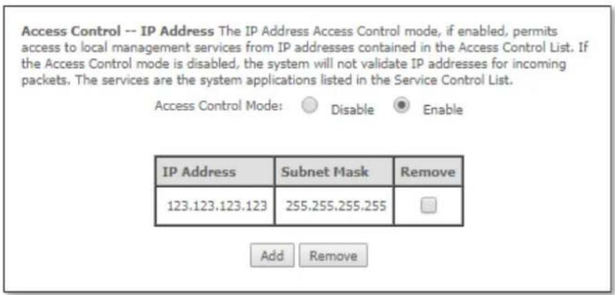 Access Control -- IP Address The IP Address Access Control mode, if enabled, permits access to local management services from IP addresses contained in the Access Control List. If the Access Control mode is disabled, the system will not validate IP addresses for incoming packets. The services are the system applications listed in the Service Control List. Access Control Mode: Disable Enable IP Address Subnet Mask Remove 123.123.123.123 255.255.255.255 Add Remove