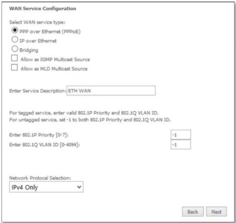 WAN Service Configuration Select WAN service type: ● PPP over Ethernet (PPPoE) ○ IP over Ethernet ○ Bridging □ Allow as IGMP Multicast Source □ Allow as MLD Multicast Source Enter Service Description: ETH WAN For tagged service, enter valid 802.1P Priority and 802.1Q VLAN ID. For untagged service, set -1 to both 802.1P Priority and 802.1Q VLAN ID. Enter 802.1P Priority [0-7]: -1 Enter 802.1Q VLAN ID [0-4094]: -1 Network Protocol Selection: IPv4 Only Back Next