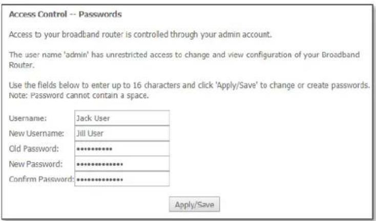 Access Control -- Passwords Access to your broadband router is controlled through your admin account. The user name 'admin' has unrestricted access to change and view configuration of your Broadband Router. Use the fields below to enter up to 16 characters and click 'Apply/Save' to change or create passwords. Note: Password cannot contain a space. Username: Jack User New Username: Jill User Old Password: ********** New Password: ********** Confirm Password: ********** Apply/Save
