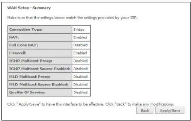 WAN Setup - Summary Make sure that the settings below match the settings provided by your ISP. Connection Type: Bridge NAT: Enabled Full Cone NAT: Disabled Firewall: Enabled IGMP Multicast Proxy: Disabled IGMP Multicast Source Enabled: Disabled MLD Multicast Proxy: Disabled MLD Multicast Source Enabled: Disabled Quality Of Service: Disabled Click "Apply/Save" to have this interface to be effective. Click "Back" to make any modifications. Back Apply/Save
