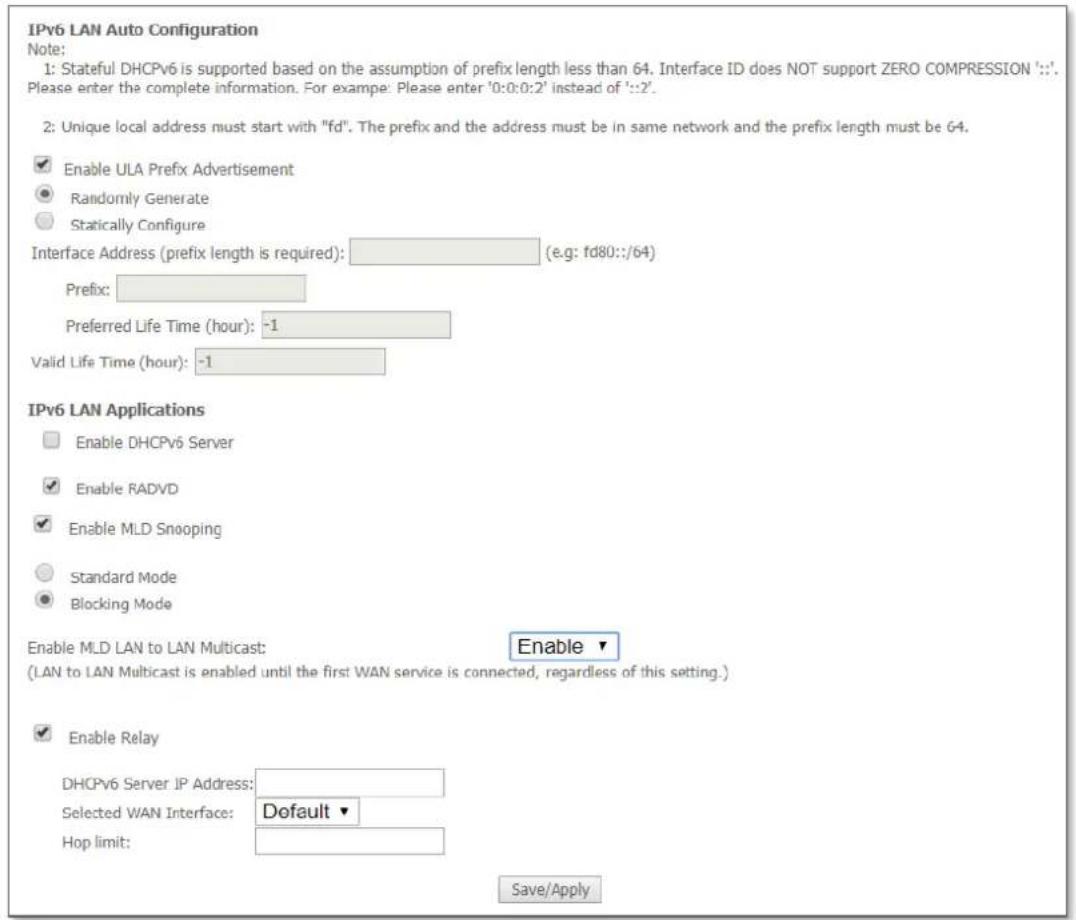 IPv6 LAN Auto Configuration Note: 1: Stateful DHCPv6 is supported based on the assumption of prefix length less than 64. Interface ID does NOT support ZERO COMPRESSION '::'. Please enter the complete information. For example: Please enter '0:0:0:2' instead of '::2'. 2: Unique local address must start with "fd". The prefix and the address must be in same network and the prefix length must be 64. Enable ULA Prefix Advertisement Randomly Generate Statically Configure Interface Address (prefix length is required): (e.g: fd80::/64) Prefix: Preferred Life Time (hour): -1 Valid Life Time (hour): -1 IPv6 LAN Applications Enable DHCPv6 Server Enable RADVD Enable MLD Snooping Standard Mode Blocking Mode Enable MLD LAN to LAN Multicast: Enable (LAN to LAN Multicast is enabled until the first WAN service is connected, regardless of this setting.) Enable Relay DHCPv6 Server IP Address: Selected WAN Interface: Default Hop limit: Save/Apply
