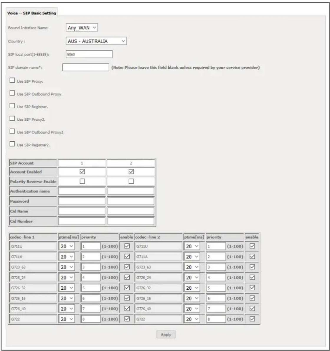Voice -- SIP Basic Setting Bound Interface Name: Any_WAN Country: AUS - AUSTRALIA SIP local port(1-65535): 5060 SIP domain name*: (Note: Please leave this field blank unless required by your service provider) Use SIP Proxy. Use SIP Outbound Proxy. Use SIP Registrar. Use SIP Proxy2. Use SIP Outbound Proxy2. Use SIP Registrar2. SIP Account 1 2 Account Enabled ✓ ✓ Polarity Reverse Enable □ □ Authentication name Password Cid Name Cid Number codec-line 1 ptime[ms] priority enable codec-line 2 ptime[ms] priority enable G711U 20 √ 1 (1-100) ✓ G711U 20 √ 1 (1-100) ✓ G711A 20 √ 2 (1-100) ✓ G711A 20 √ 2 (1-100) ✓ G723_63 20 √ 3 (1-100) ✓ G723_63 20 √ 3 (1-100) ✓ G726_24 20 √ 4 (1-100) ✓ G726_24 20 √ 4 (1-100) ✓ G726_32 20 √ 5 (1-100) ✓ G726_32 20 √ 5 (1-100) ✓ G726_16 20 √ 6 (1-100) ✓ G726_16 20 √ 6 (1-100) ✓ G726_40 20 √ 7 (1-100) ✓ G726_40 20 √ 7 (1-100) ✓ G722 20 √ 8 (1-100) ✓ G722 20 √ 8 (1-100) ✓ Apply