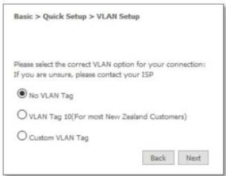 Basic > Quick Setup > VLAN Setup Please select the correct VLAN option for your connection: If you are unsure, please contact your ISP ● No VLAN Tag ○ VLAN Tag 10(For most New Zealand Customers) ○ Custom VLAN Tag Back Next