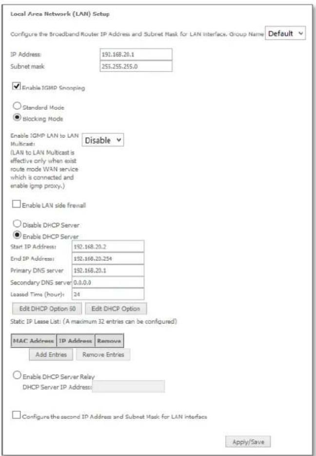 Local Area Network (LAN) Setup Configure the Broadband Router IP Address and Subnet Mask for LAN Interface. Group Name Default IP Address: 192.168.20.1 Subnet mask: 253.255.255.0 Enable IGMP Snooping Standard Mode Blocking Mode Enable IGMP LAN to LAN Multicast: Disable (LAN to LAN Multicast is effective only when exist route mode WAN service which is connected and enable igmp proxy.) Enable LAN side firewall Disable DHCP Server Enable DHCP Server Start IP Address: 192.168.20.2 End IP Address: 192.168.20.254 Primary DNS server: 192.168.20.1 Secondary DNS server: 0.0.0.0 Leased Time (hour): 24 Edit DHCP Option 50 Edit DHCP Option Static IP Lease List: (A maximum 32 entries can be configured) MAC Address IP Address Remove Add Entries Remove Entries Enable DHCP Server Relay DHCP Server IP Address: Configure the second IP Address and Subnet Mask for LAN interfaces Apply/Save