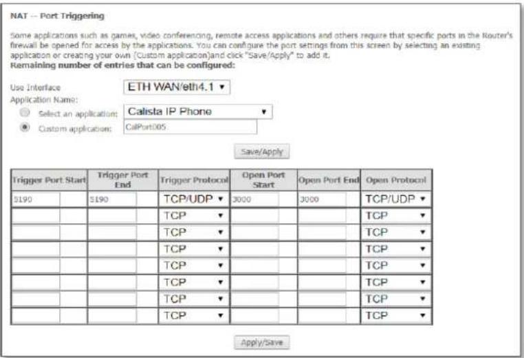 NAT -- Port Triggering Some applications such as games, video conferencing, remote access applications and others require that specific ports in the Router's firewall be opened for access by the applications. You can configure the port settings from this screen by selecting an existing application or creating your own (Custom application)and click "Save/Apply" to add it. Remaining number of entries that can be configured: Use Interface ETH WAN/eth4.1 ▼ Application Name: ○ Select an application: Calista IP Phone ▼ ● Custom application: CalPort005 Save/Apply Trigger Port Start Trigger Port End Trigger Protocol Open Port Start Open Port End Open Protocol 5190 5190 TCP/UDP ▼ 3000 3000 TCP/UDP ▼ TCP ▼ TCP ▼ TCP ▼ TCP ▼ TCP ▼ TCP ▼ TCP ▼ TCP ▼ TCP ▼ TCP ▼ TCP ▼ TCP ▼ TCP ▼ TCP ▼ TCP ▼ TCP ▼ TCP ▼ TCP ▼ TCP ▼ Apply/Save