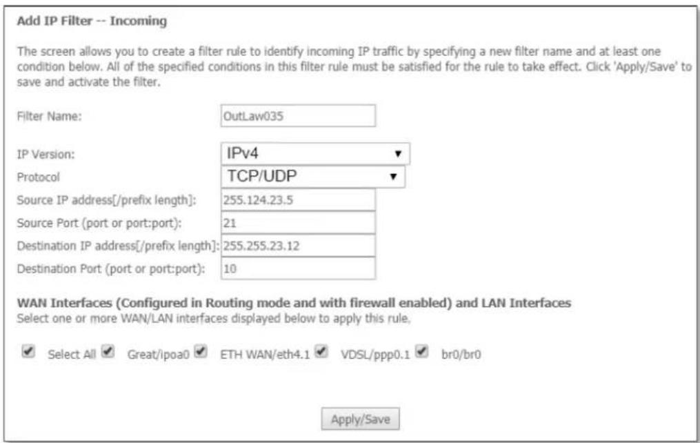 Add IP Filter -- Incoming The screen allows you to create a filter rule to identify incoming IP traffic by specifying a new filter name and at least one condition below. All of the specified conditions in this filter rule must be satisfied for the rule to take effect. Click 'Apply/Save' to save and activate the filter. Filter Name: OutLaw035 IP Version: IPv4 Protocol TCP/UDP Source IP address[/prefix length]: 255.124.23.5 Source Port (port or port:port): 21 Destination IP address[/prefix length]: 255.255.23.12 Destination Port (port or port:port): 10 WAN Interfaces (Configured in Routing mode and with firewall enabled) and LAN Interfaces Select one or more WAN/LAN interfaces displayed below to apply this rule. ✓ Select All ✓ Great/ipoa0 ✓ ETH WAN/eth4.1 ✓ VDSL/ppp0.1 ✓ br0/br0 Apply/Save