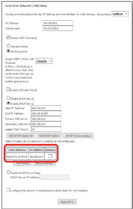 Local Area Network (LAN) Setup Configure the Broadband Router IP Address and Subnet Mask for LAN Interface, Group Name Default ID Address: 192.168.20.1 Subnet mask: 255.255.255.0 Enable IGMP Snooping Standard Mode Blocking Mode Enable IGMP LAN to LAN Multicast: Disable (LAN to LAN Multicast is effective only when asst mode WAN service which is connected and enable igmp proxy.) Enable LAN side firewall Disable DHCP Server Enable DHCP Server Start IP Address: 192.168.20.2 End IP Address: 192.168.20.254 Primary DNS server: 192.168.20.1 Secondary DNS server: 192.168.20.1 Leased Time (hour): 24 Edit DHCP Option 60 Edit DHCP Option DHCP Advance setup Static IP Lease List (A maximum 32 entries can be configured) MAC Address: IP Address Remount S0.20:A1.04I0F:30 192.168.20.5 Add Entities Remove Entities Enable DHCP Server Relay DHCP Server IP Address: Configure the second IP Address and Subset Mask for LAN Interface Apply/Save