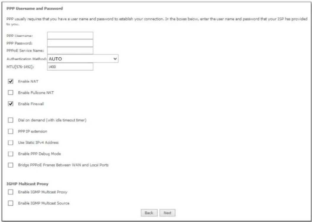 PPP Username and Password PPP usually requires that you have a user name and password to establish your connection. In the boxes below, enter the user name and password that your ISP has provided to you. PPP Username: PPP Password: PPPoE Service Name: Authentication Method: AUTO MTU[576-1492]: 1400 Enable NAT Enable Fullcone NAT Enable Firewall Dial on demand (with idle timeout timer) PPP IP extension Use Static IPv4 Address Enable PPP Debug Mode Bridge PPPoE Frames Between WAN and Local Ports IGMP Multicast Proxy Enable IGMP Multicast Proxy Enable IGMP Multicast Source Back Next