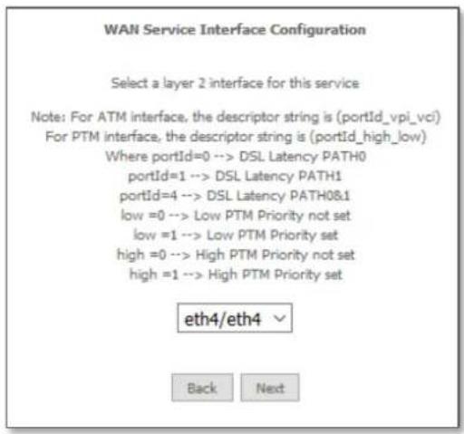 WAN Service Interface Configuration Select a layer 2 interface for this service Note: For ATM interface, the descriptor string is (portId_vpi_vci) For PTM interface, the descriptor string is (portId_high_low) Where portId=0 --> DSL Latency PATH0 portId=1 --> DSL Latency PATH1 portId=4 --> DSL Latency PATH0&1 low =0 --> Low PTM Priority not set low =1 --> Low PTM Priority set high =0 --> High PTM Priority not set high =1 --> High PTM Priority set eth4/eth4 Back Next