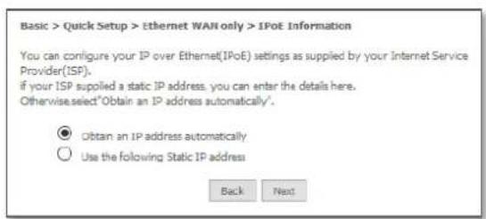 Basic > Quick Setup > Ethernet WAN only > IPoE Information You can configure your IP over Ethernet(IPoE) settings as supplied by your Internet Service Provider(ISF). if your ISP supplied a static IP address, you can enter the details here. Otherwise select "Obtain an IP address automatically". ● Obtain an IP address automatically ○ Use the following Static IP address Back Next