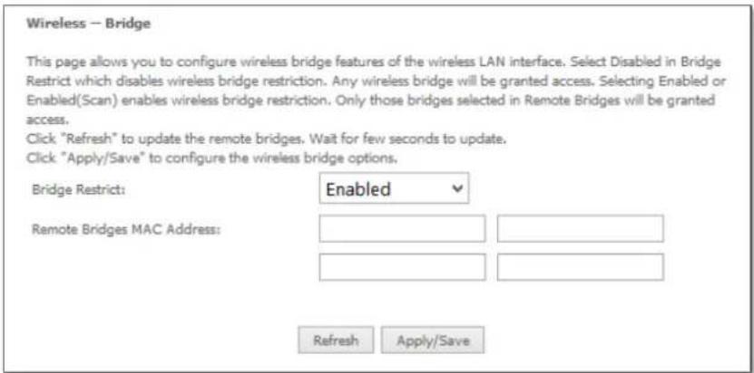 Wireless — Bridge This page allows you to configure wireless bridge features of the wireless LAN interface. Select Disabled in Bridge Restrict which disables wireless bridge restriction. Any wireless bridge will be granted access. Selecting Enabled or Enabled(Scan) enables wireless bridge restriction. Only those bridges selected in Remote Bridges will be granted access. Click "Refresh" to update the remote bridges. Wait for few seconds to update. Click "Apply/Save" to configure the wireless bridge options. Bridge Restrict: Enabled Remote Bridges MAC Address: Refresh Apply/Save