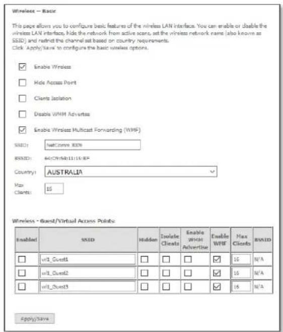 Wireless - Basic This page allows you to configure basic features of the wireless LAN interface. You can enable or disable the wireless LAN interface, hide the network from active scans, set the wireless network name (also known as SSD) and restrict the channel set based on country requirements. Click: Apply/Save to configure the basic wireless options. Enable Wireless Hide Access Point Clients Isolation Disable WMH Adverties Enable Wireless Multicast Forwarding (WMF) SNED: NetConver 800% BSSID: 64(79)58:11:15:BF Country: AUSTRALIA Max Clients: 15 Wireless - Guest/Virtual Access Points Enabled SNID Hidden Isolate Clients Enable WMH Advertise Enable WMF Max Clients BSSID wr1_Guest1 wr1_Guest2 wr1_Guest3 16 N/A 16 N/A 16 N/A Apply/Save
