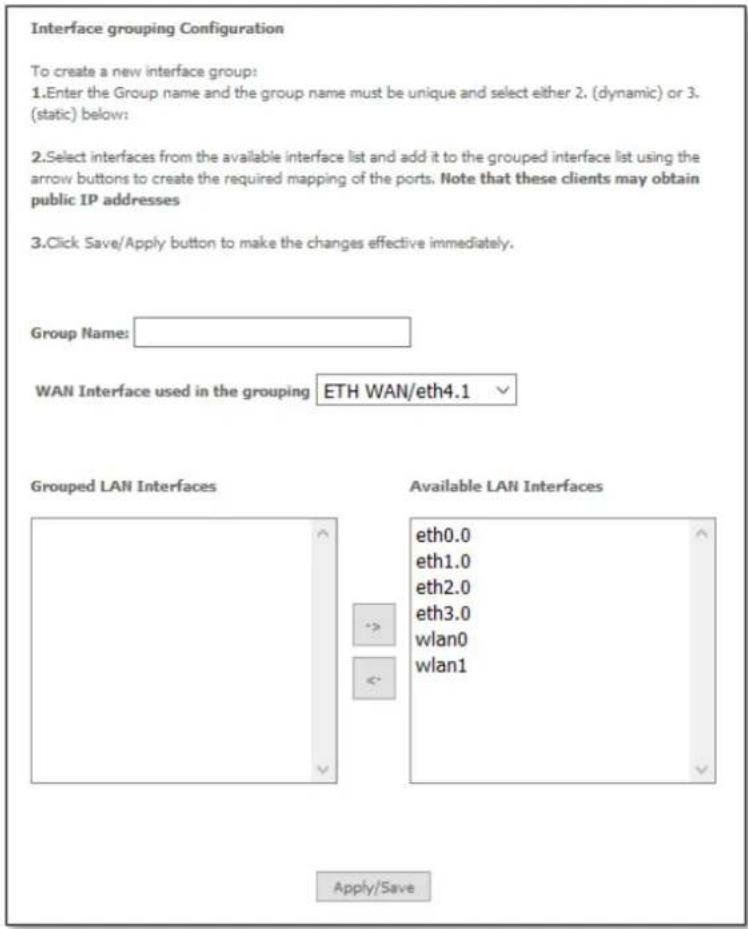 Interface grouping Configuration To create a new interface group: 1.Enter the Group name and the group name must be unique and select either 2, (dynamic) or 3. (static) below: 2.Select interfaces from the available interface list and add it to the grouped interface list using the arrow buttons to create the required mapping of the ports. Note that these clients may obtain public IP addresses 3.Click Save/Apply button to make the changes effective immediately. Group Name: WAN Interface used in the grouping ETH WAN/eth4.1 Grouped LAN Interfaces Available LAN Interfaces eth0.0 eth1.0 eth2.0 eth3.0 wlan0 wlan1 Apply/Save