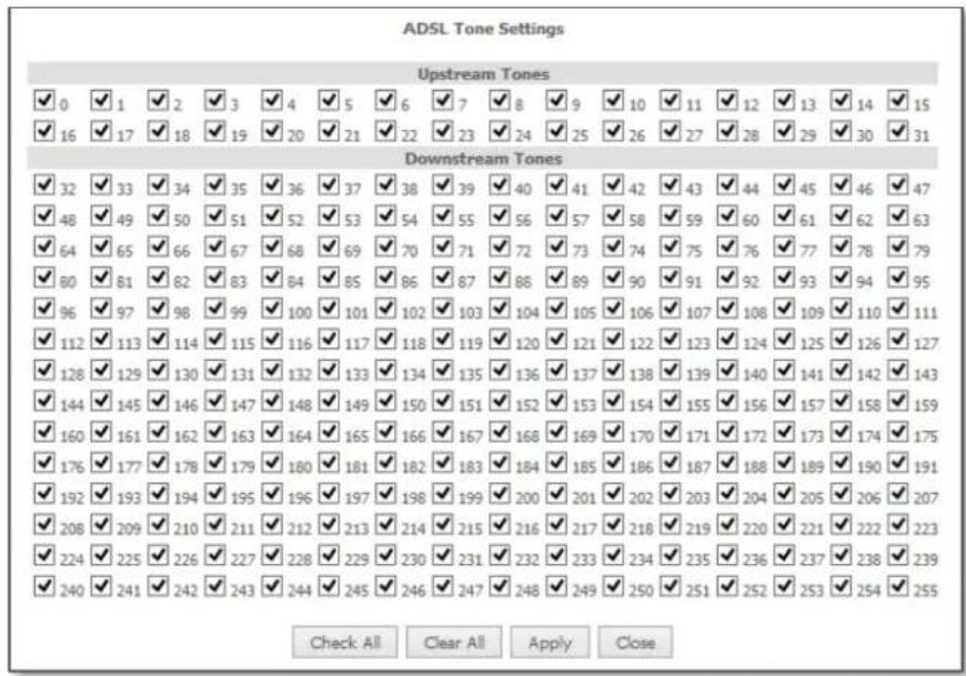 ADSL Tone Settings Upstream Tones ✓ 0 ✓ 1 ✓ 2 ✓ 3 ✓ 4 ✓ 5 ✓ 6 ✓ 7 ✓ 8 ✓ 9 ✓ 10 ✓ 11 ✓ 12 ✓ 13 ✓ 14 ✓ 15 ✓ 16 ✓ 17 ✓ 18 ✓ 19 ✓ 20 ✓ 21 ✓ 22 ✓ 23 ✓ 24 ✓ 25 ✓ 26 ✓ 27 ✓ 28 ✓ 29 ✓ 30 ✓ 31 Downstream Tones ✓ 32 ✓ 33 ✓ 34 ✓ 35 ✓ 36 ✓ 37 ✓ 38 ✓ 39 ✓ 40 ✓ 41 ✓ 42 ✓ 43 ✓ 44 ✓ 45 ✓ 46 ✓ 47 ✓ 48 ✓ 49 ✓ 50 ✓ 51 ✓ 52 ✓ 53 ✓ 54 ✓ 55 ✓ 56 ✓ 57 ✓ 58 ✓ 59 ✓ 60 ✓ 61 ✓ 62 ✓ 63 ✓ 64 ✓ 65 ✓ 66 ✓ 67 ✓ 68 ✓ 69 ✓ 70 ✓ 71 ✓ 72 ✓ 73 ✓ 74 ✓ 75 ✓ 76 ✓ 77 ✓ 78 ✓ 79 ✓ 80 ✓ 81 ✓ 82 ✓ 83 ✓ 84 ✓ 85 ✓ 86 ✓ 87 ✓ 88 ✓ 89 ✓ 90 ✓ 91 ✓ 92 ✓ 93 ✓ 94 ✓ 95 ✓ 96 ✓ 97 ✓ 98 ✓ 99 ✓ 100 ✓ 101 ✓ 102 ✓ 103 ✓ 104 ✓ 105 ✓ 106 ✓ 107 ✓ 108 ✓ 109 ✓ 110 ✓ 111 ✓ 112 ✓ 113 ✓ 114 ✓ 115 ✓ 116 ✓ 117 ✓ 118 ✓ 119 ✓ 120 ✓ 121 ✓ 122 ✓ 123 ✓ 124 ✓ 125 ✓ 126 ✓ 127 ✓ 128 ✓ 129 ✓ 130 ✓ 131 ✓ 132 ✓ 133 ✓ 134 ✓ 135 ✓ 136 ✓ 137 ✓ 138 ✓ 139 ✓ 140 ✓ 141 ✓ 142 ✓ 143 ✓ 144 ✓ 145 ✓ 146 ✓ 147 ✓ 148 ✓ 149 ✓ 150 ✓ 151 ✓ 152 ✓ 153 ✓ 154 ✓ 155 ✓ 156 ✓ 157 ✓ 158 ✓ 159 ✓ 160 ✓ 161 ✓ 162 ✓ 163 ✓ 164 ✓ 165 ✓ 166 ✓ 167 ✓ 168 ✓ 169 ✓ 170 ✓ 171 ✓ 172 ✓ 173 ✓ 174 ✓ 175 ✓ 176 ✓ 177 ✓ 178 ✓ 179 ✓ 180 ✓ 181 ✓ 182 ✓ 183 ✓ 184 ✓ 185 ✓ 186✓✓✓✓✓✓✓✓✓✓✓✓✓✓✓✓✓✓✓✓✓✓✓✓✓✓✓✓✓✓✓✓✓✓✓✓✓✓✓✓✓✓✓✓✓✓✓✓✓✓✓✓✓✓✓✓✓✓✓✓✓✓✓✓✓✓✓✓✓✓✓✓✓✓✓✓✓✓✓✓✓✓✓✓✓✓✓✓✓✓✓✓✓✓✓✓✓✓✓✓