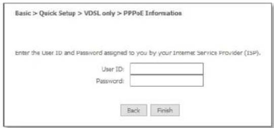 Basic > Quick Setup > VDSL only > PPPoE Information Enter the User ID and Password assigned to you by your Internet Service Provider (ISP). User ID: Password: Back Finish