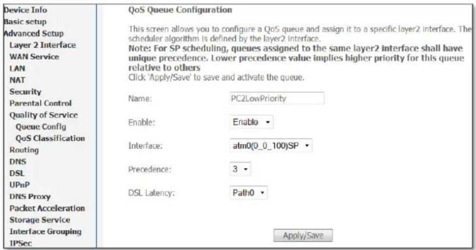 Device Info Basic setup Advanced Setup Layer 2 Interface WAN Service LAN NAT Security Parental Control Quality of Service Queue Config QoS Classification Routing DNS DSL UPnP DNS Proxy Packet Acceleration Storage Service Interface Grouping IPSec QoS Queue Configuration This screen allows you to configure a QoS queue and assign it to a specific layer2 interface. The scheduler algorithm is defined by the layer2 interface. Note: For SP scheduling, queues assigned to the same layer2 interface shall have unique precedence. Lower precedence value implies higher priority for this queue relative to others Click 'Apply/Save' to save and activate the queue. Name: PC2LowPriority Enable: Enable Interface: atm0(0_0_100)SP Precedence: 3 DSL Latency: Path0 Apply/Save