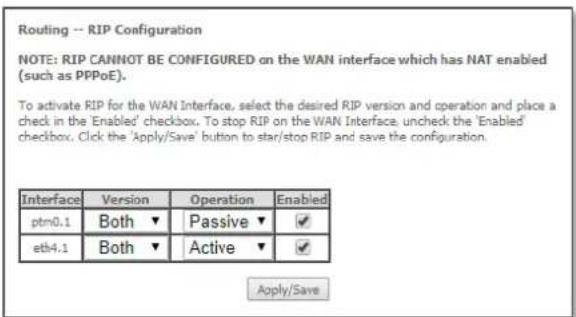 Routing -- RIP Configuration NOTE: RIP CANNOT BE CONFIGURED on the WAN interface which has NAT enabled (such as PPPoE). To activate RIP for the WAN Interface, select the desired RIP version and operation and place a check in the 'Enabled' checkbox. To stop RIP on the WAN Interface, uncheck the 'Enabled' checkbox. Click the 'Apply/Save' button to star/stop RIP and save the configuration. Interface Version Operation Enabled ptm0.1 Both ▼ Passive ▼ ✓ etb4.1 Both ▼ Active ▼ ✓ Apply/Save
