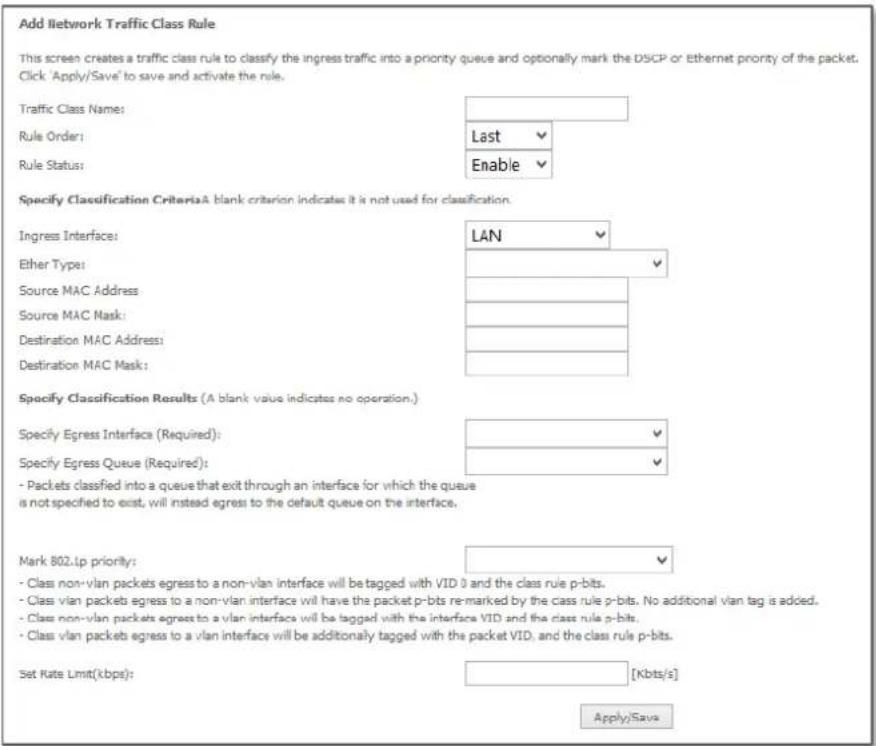 Add Network Traffic Class Rule This screen creates a traffic class rule to classify the ingress traffic into a priority queue and optionally mark the DSCP or Ethernet priority of the packet. Click 'Apply/Save' to save and activate the rule. Traffic Class Name: Rule Order: Rule Status: Last Enable Specify Classification CriteriaA blank criterion indicates it is not used for classification. Ingress Interface: LAN Ether Type: Source MAC Address: Source MAC Mask: Destination MAC Address: Destination MAC Mask: Specify Classification Results (A blank value indicates no operation.) Specify Egress Interface (Required): Specify Egress Queue (Required): - Packets classified into a queue that exit through an interface for which the queue is not specified to exist, will instead egress to the default queue on the interface. Mark 802.Lp priority: - Class non-vlan packets egress to a non-vlan interface will be tagged with VID 0 and the class rule p-bits. - Class vlan packets egress to a non-vlan interface will have the packet p-bits re-marked by the class rule p-bits. No additional vlan tag is added. - Class non-vlan packets egress to a vlan interface will be tagged with the interface VID and the class rule p-bits. - Class vlan packets egress to a vlan interface will be additionally tagged with the packet VID, and the class rule p-bits. Set Rate Limit(kbps): [Kbits/s] Apply/Save