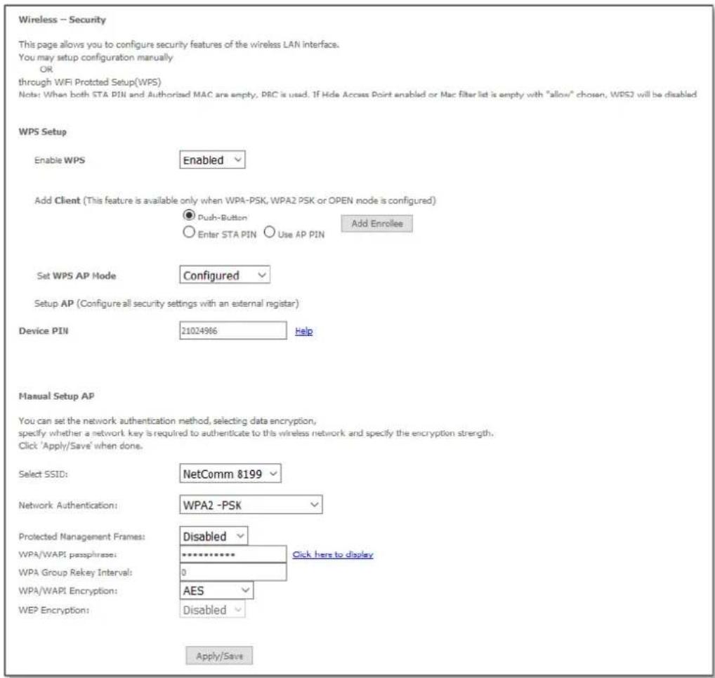 Wireless -- Security This page allows you to configure security features of the wireless LAN interface. You may setup configuration manually OR through WIFI Protected Setup(WPS) Note: When both STA PIN and Authorized MAC are empty, PRC is used. If Hide Access Point enabled or Mac filter list is empty with "allow" chosen, WPS2 will be disabled WPS Setup Enable WPS Enabled Add Client (This feature is available only when WPA-PSK, WPA2 PSK or OPEN mode is configured) ● Push-Button ○ Enter STA PIN ○ Use AP PIN Add Enrollee Set WPS AP Mode Configured Setup AP (Configure all security settings with an external register) Device PIN 21024966 Help Manual Setup AP You can set the network authentication method, selecting data encryption, specify whether a network key is required to authenticate to this wireless network and specify the encryption strength. Click 'Apply/Save' when done. Select SSID: NetComm 8199 Network Authentication: WPA2 -PSK Protected Management Frames: Disabled Click here to display WPA/WAPI passphrase: ********** WPA Group Rekey Interval: 0 WPA/WAPI Encryption: AES WEP Encryption: Disabled Apply/Save
