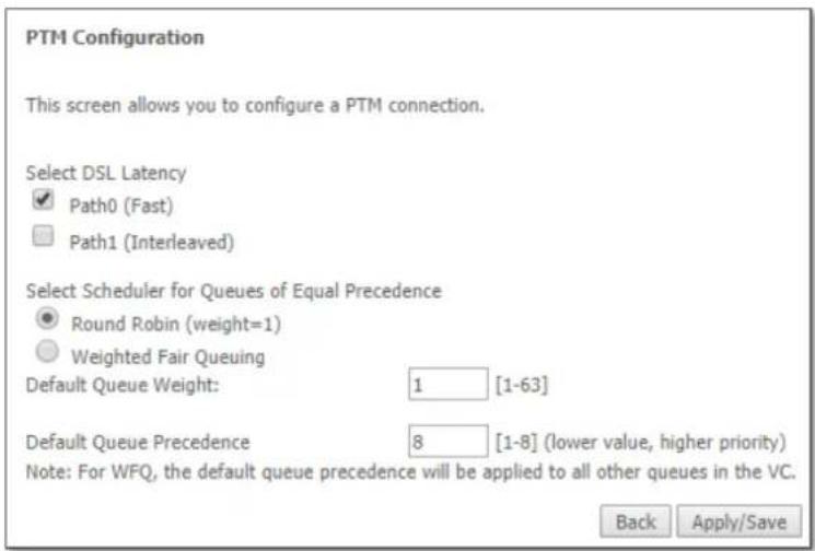 PTM Configuration This screen allows you to configure a PTM connection. Select DSL Latency ✓ Path0 (Fast) □ Path1 (Interleaved) Select Scheduler for Queues of Equal Precedence ● Round Robin (weight=1) ○ Weighted Fair Queuing Default Queue Weight: 1 [1-63] Default Queue Precedence 8 [1-8] (lower value, higher priority) Note: For WFQ, the default queue precedence will be applied to all other queues in the VC. Back Apply/Save