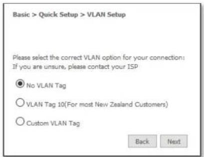 Basic > Quick Setup > VLAN Setup Please select the correct VLAN option for your connection: If you are unsure, please contact your ISP ● No VLAN Tag ○ VLAN Tag 10(For most New Zealand Customers) ○ Custom VLAN Tag Back Next