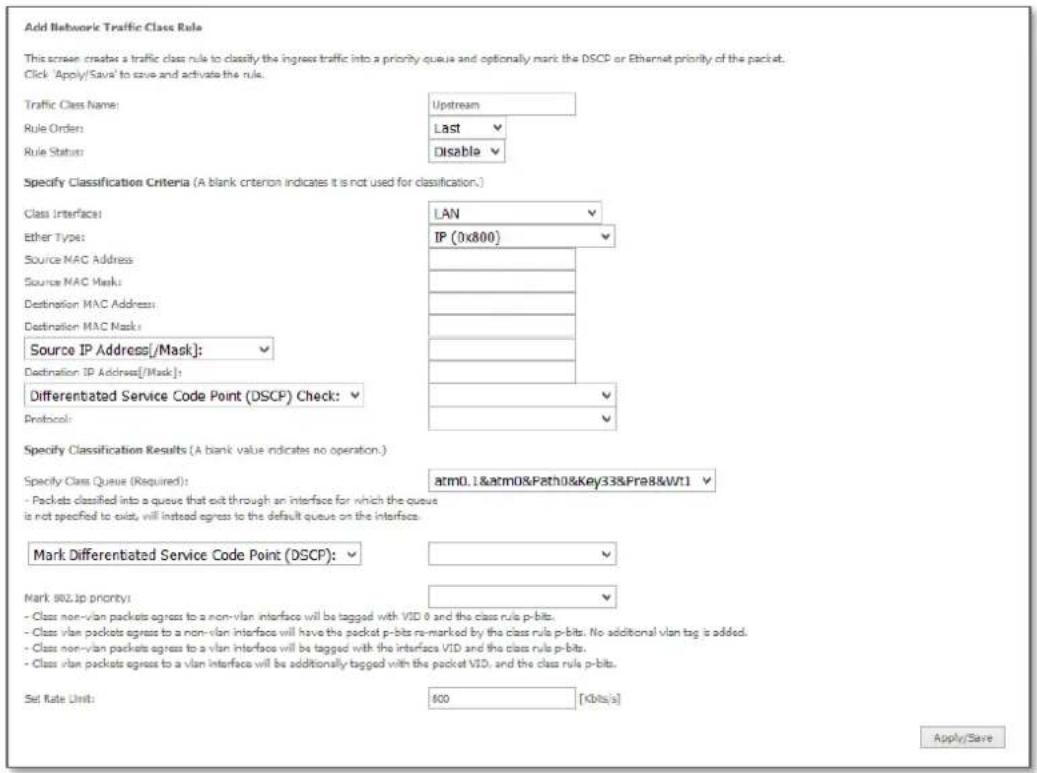 Add Network Traffic Class Rule This screen creates a traffic class rule to classify the ingress traffic into a priority queue and optionally mark the DSCP or Ethernet priority of the packet. Click 'Apply/Save' to save and activate the rule. Traffic Class Name: Upstream Rule Order: Last Rule Status: Disable Specify Classification Criteria (A blank criterion indicates it is not used for classification.) Class Interface: LAN Ether Type: IP (0x800) Source MAC Address Source MAC Mask: Destination MAC Address: Destination MAC Mask: Source IP Address[/Mask]: Destination IP Address[/Mask]: Differentiated Service Code Point (DSCP) Check: Protocol: Specify Classification Results (A blank value indicates no operation.) Specify Class Queue (Required): atm0.1&atm0&Path0&Key33&Fra8&Wt1 - Packets classified into a queue that exit through an interface for which the queue is not specified to exist, will instead agree to the default queue on the interface. Mark Differentiated Service Code Point (DSCP): Mark 802.JP priority: - Class non-vlan packets agree to a non-vlan interface will be tagged with VID 0 and the class rule p-bits. - Class vlan packets agree to a non-vlan interface will have the packet p-bits re-marked by the class rule p-bits. No additional vlan tag is added. - Class non-vlan packets agree to a vlan interface will be tagged with the interface VID and the class rule p-bits. - Class vlan packets agree to a vlan interface will be additionally tagged with the packet VID, and the class rule p-bits. Set Rate Unit: 800 [Kbits/s] Apply/Save