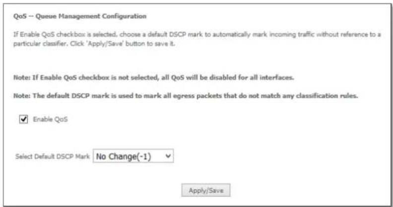 QoS -- Queue Management Configuration If Enable QoS checkbox is selected, choose a default DSCP mark to automatically mark incoming traffic without reference to a particular classifier. Click 'Apply/Save' button to save it. Note: If Enable QoS checkbox is not selected, all QoS will be disabled for all interfaces. Note: The default DSCP mark is used to mark all egress packets that do not match any classification rules. ✓ Enable QoS Select Default DSCP Mark No Change(-1) ✓ Apply/Save