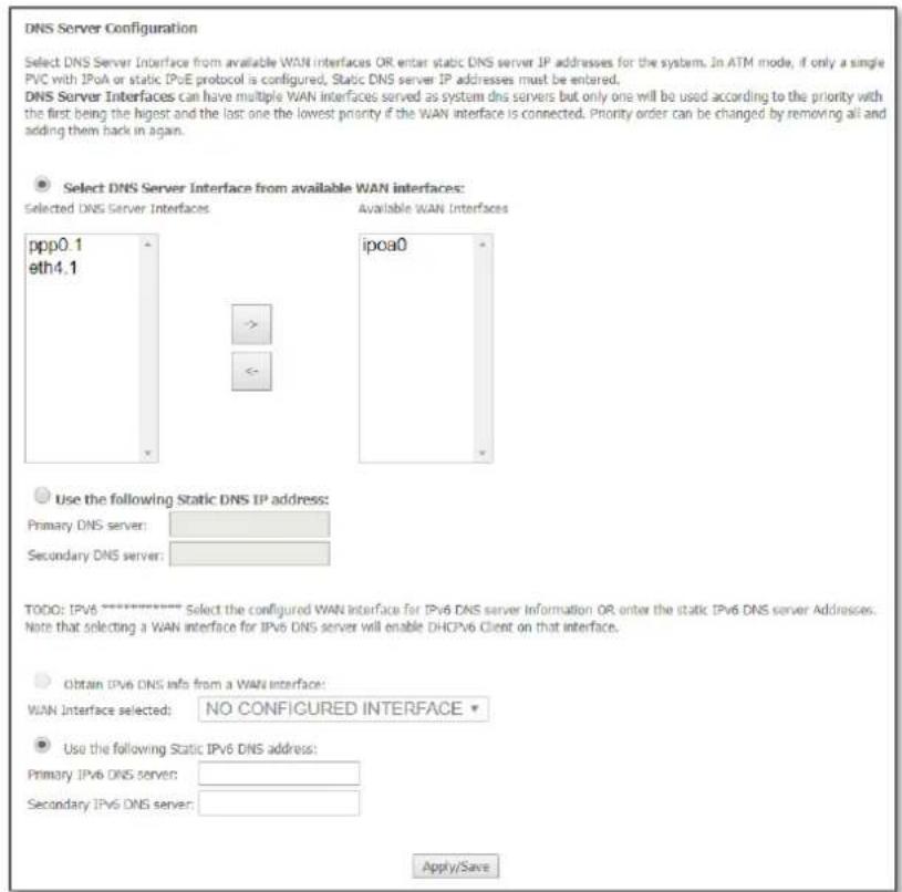 DNS Server Configuration Select DNS Server Interface from available WAN interfaces OR enter static DNS server IP addresses for the system. In ATM mode, if only a single PVC with IPvA or static IPvE protocol is configured, Static DNS server IP addresses must be entered. DNS Server Interfaces can have multiple WAN interfaces served as system dns servers but only one will be used according to the priority with the first being the highest and the last one the lowest priority if the WAN interface is connected. Priority order can be changed by removing all and adding them back in again. Select DNS Server Interface from available WAN interfaces: Selected DNS Server Interfaces Available WAN Interfaces ppp0.1 eth4.1 -> - ipoa0 Use the following Static DNS IP address: Primary DNS server: Secondary DNS server: TODO: IPv6 ********* Select the configured WAN interface for IPv6 DNS server Information OR enter the static IPv6 DNS server Addresses. Note that selecting a WAN interface for IPv6 DNS server will enable DHCPv6 Client on that interface. Obtain IPv6 DNS info from a WAN interface: WAN Interface selected: NO CONFIGURED INTERFACE Use the following Static IPv6 DNS address: Primary IPv6 DNS server: Secondary IPv6 DNS server: Apply/Save