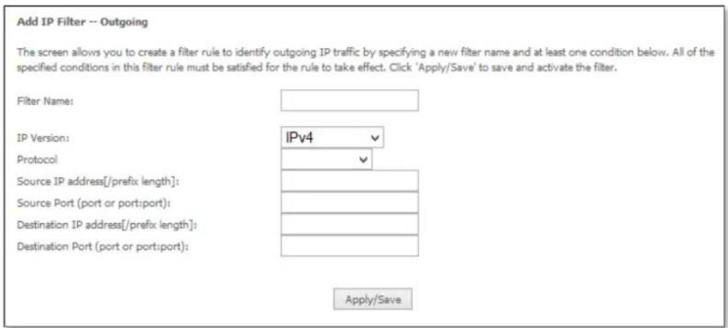 Add IP Filter -- Outgoing The screen allows you to create a filter rule to identify outgoing IP traffic by specifying a new filter name and at least one condition below. All of the specified conditions in this filter rule must be satisfied for the rule to take effect. Click 'Apply/Save' to save and activate the filter. Filter Name: IP Version: IPv4 Protocol Source IP address[/prefix length]: Source Port (port or port:port): Destination IP address[/prefix length]: Destination Port (port or port:port): Apply/Save