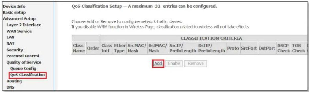 Device Info Basic setup Advanced Setup Layer 2 Interface WAN Service LAN NAT Security Parental Control Quality of Service Queue Config QoS Classification Routing DNSQoS Classification Setup -- A maximum 32 entries can be configured. Choose Add or Remove to configure network traffic classes. If you disable WMM function in Wireless Page, classification related to wireless will not take effects CLASSIFICATION CRITERIA Class NameOrderClass IntfEther TypeSrcMAC/ MaskDstMAC/ MaskSrcIP/ PrefixLengthDstIP/ PrefixLengthProtoSrcPortDstPortDSCP CheckTOS Check Add Enable Remove