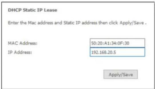 DHCP Static IP Lease Enter the Mac address and Static IP address then click Apply/Save . MAC Address: 50:20:A1:34:0F:30 IP Address: 192.168.20.5 Apply/Save