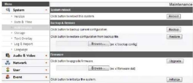 Mens System Version Date & Time Maintenance Storage Text Overlay Log & Report Language Audio & Video Network User Event System reboot Click button to reboot this system. Backup & Restore Click button to backup current configuration. Click button to restore configuration from backup file. Browse.... (ex c:\backup config) Firmware Click button to upgrade firmware. Browse.... (ex c:\firmware.dat) Click button to initialize the system. Maintenance Reboot Backup Restore Upgrade Initialize
