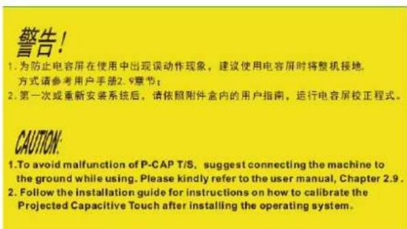 警告! 1.为防止电容屏在使用中出现误动作现象,建议使用电容屏时将整机接地。 方式请参考用户手册2.9章节; 2.第一次或重新安装系统后,请依照附件盒内的用户指南,运行电容屏校正程式。 CAUTION: 1.To avoid malfunction of P-CAP T/S, suggest connecting the machine to the ground while using. Please kindly refer to the user manual, Chapter 2.9. 2. Follow the installation guide for instructions on how to calibrate the Projected Capacitive Touch after installing the operating system.