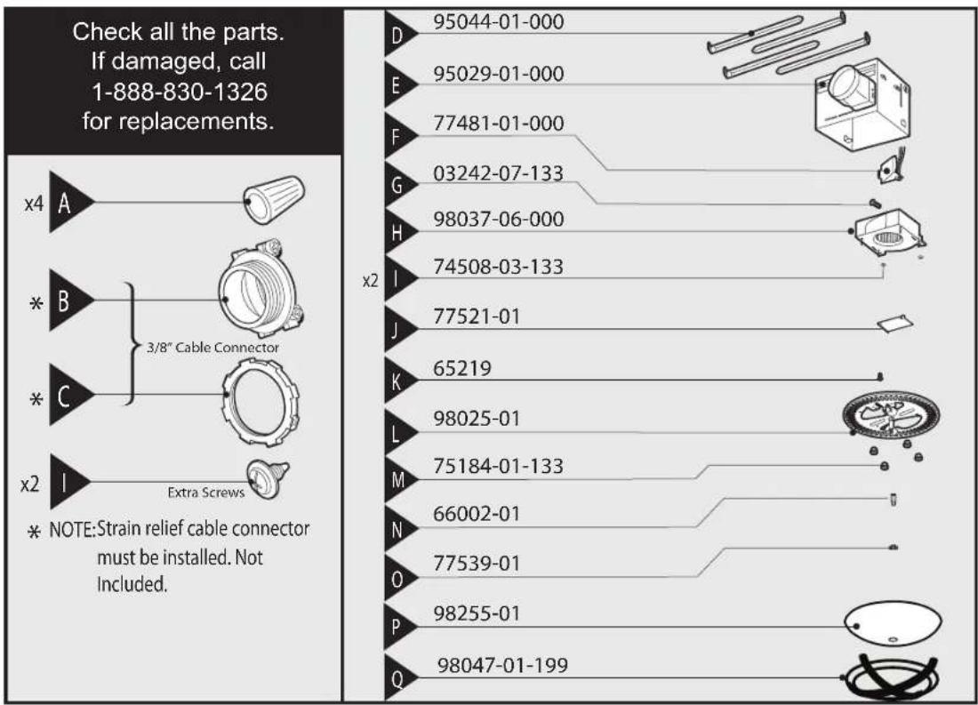 Check all the parts. If damaged, call 1-888-830-1326 for replacements. x4 A * B * C x2 I * NOTE:Strain relief cable connector must be installed. Not Included. x2 D 95044-01-000 E 95029-01-000 F 77481-01-000 G 03242-07-133 H 98037-06-000 I 74508-03-133 J 77521-01 K 65219 L 98025-01 M 75184-01-133 N 66002-01 O 77539-01 P 98255-01 Q 98047-01-199