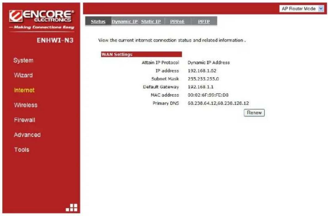 ENCORE® ELECTRONICS —Making Connections Easy ENHWI-N3 System Wizard Internet Wireless Firewall Advanced Tools Status Dynamic IP Static IP PPPoF PPTP View the current internet connection status and related information . WAN Settings Attain IP Protocol Dynamic IP Address IP address 192.168.1.62 Subnet Mask 255.255.255.0 Default Gateway 192.168.1.1 NAC address 00:02:6F:59:FE:D8 Primary DNS 68.238.64.12,68.238.128.12 Renew AP Router Mode