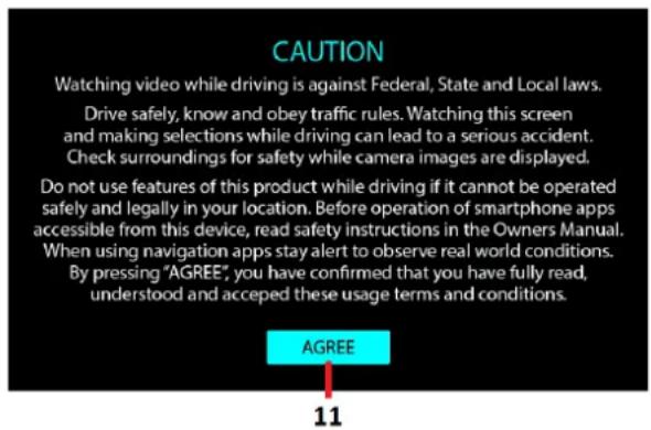 CAUTION Watching video while driving is against Federal, State and Local laws. Drive safely, know and obey traffic rules. Watching this screen and making selections while driving can lead to a serious accident. Check surroundings for safety while camera images are displayed. Do not use features of this product while driving if it cannot be operated safely and legally in your location. Before operation of smartphone apps accessible from this device, read safety instructions in the Owners Manual. When using navigation apps stay alert to observe real world conditions. By pressing "AGREE", you have confirmed that you have fully read, understood and accepted these usage terms and conditions. AGREE 11