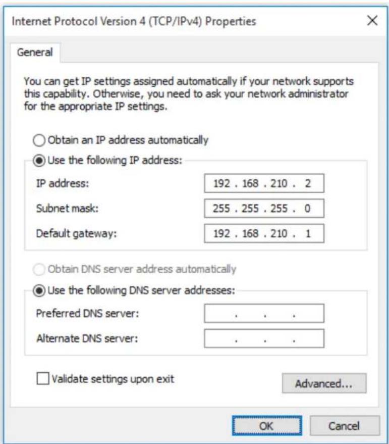 Internet Protocol Version 4 (TCP/IPv4) Properties General You can get IP settings assigned automatically if your network supports this capability. Otherwise, you need to ask your network administrator for the appropriate IP settings. Obtain an IP address automatically Use the following IP address: IP address: 192 . 168 . 210 . 2 Subnet mask: 255 . 255 . 255 . 0 Default gateway: 192 . 168 . 210 . 1 Obtain DNS server address automatically Use the following DNS server addresses: Preferred DNS server: . . . . Alternate DNS server: . . . . Validate settings upon exit Advanced... OK Cancel