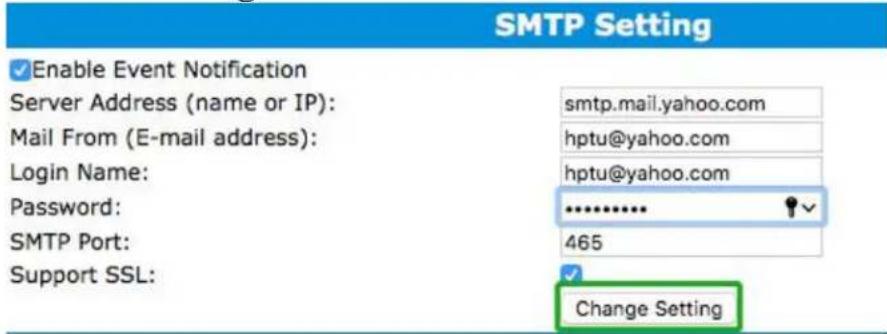 SMTP Setting ✓ Enable Event Notification Server Address (name or IP): smtp.mail.yahoo.com Mail From (E-mail address): hptu@yahoo.com Login Name: hptu@yahoo.com Password: ******** SMTP Port: 465 Support SSL: ✓ Change Setting