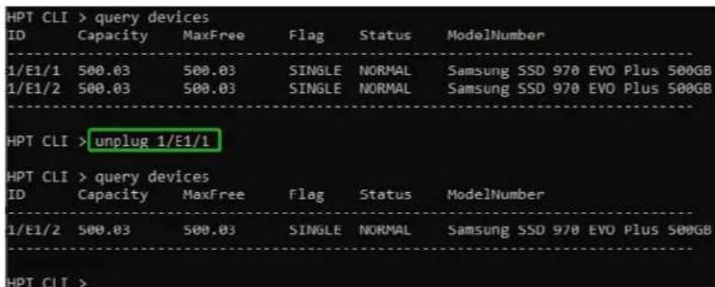 HPT CLI > query devices ID Capacity MaxFree Flag Status ModelNumber 1/E1/1 500.03 500.03 SINGLE NORMAL Samsung SSD 970 EVO Plus 500GB 1/E1/2 500.03 500.03 SINGLE NORMAL Samsung SSD 970 EVO Plus 500GB HPT CLI >unplug 1/E1/1 HPT CLI > query devices ID Capacity MaxFree Flag Status ModelNumber 1/E1/2 500.03 500.03 SINGLE NORMAL Samsung SSD 970 EVO Plus 500GB HPT CLI >
