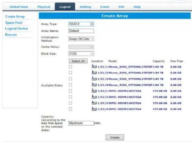 Create Array Create Array Array Type: RAID 0 Array Name: Default Initialization Method: Keep Old Data Cache Policy: Block Size: 512K Select All Location Model Capacity Max Free Available Disks: 1/E1/1 Micron_0300_MTFDHAL3TBTDP 3.84 TB 0.00 GB 1/E1/2 Micron_0300_MTFDHAL3TBTDP 3.84 TB 0.00 GB 1/E1/3 Micron_0300_MTFDHAL3TBTDP 3.84 TB 0.00 GB 1/E1/4 Micron_0300_MTFDHAL3TBTDP 3.84 TB 0.00 GB 1/E2/1 INTEL SSDPE21K375GA 375.08 GB 0.00 GB 1/E2/2 INTEL SSDPE21K375GA 375.08 GB 0.00 GB 1/E2/3 INTEL SSDPE21K375GA 375.08 GB 0.00 GB 1/E2/4 INTEL SSDPE21K375GA 375.08 GB 0.00 GB Capacity: (According to the max free space on the selected disks) Maximum (MB) Create