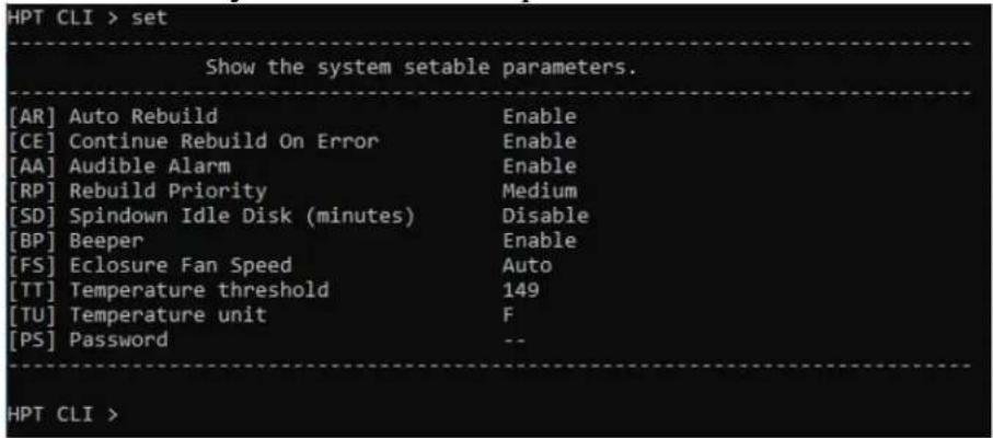 HPT CLI > set Show the system setable parameters. [AR] Auto Rebuild Enable [CE] Continue Rebuild On Error Enable [AA] Audible Alarm Enable [RP] Rebuild Priority Medium [SD] Spindown Idle Disk (minutes) Disable [BP] Beeper Enable [FS] Eclosure Fan Speed Auto [TT] Temperature threshold 149 [TU] Temperature unit F [PS] Password -- HPT CLI >
