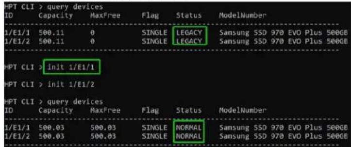 HPT CLI > query devices ID Capacity MaxFree Flag Status ModelNumber 1/E1/1 500.11 0 SINGLE LEGACY Samsung SSD 970 EVO Plus 500GB 1/E1/2 500.11 0 SINGLE LEGACY Samsung SSD 970 EVO Plus 500GB HPT CLI > init 1/E1/1 HPT CLI > init 1/E1/2 HPT CLI > query devices ID Capacity MaxFree Flag Status ModelNumber 1/E1/1 500.03 500.03 SINGLE NORMAL Samsung SSD 970 EVO Plus 500GB 1/E1/2 500.03 500.03 SINGLE NORMAL Samsung SSD 970 EVO Plus 500GB