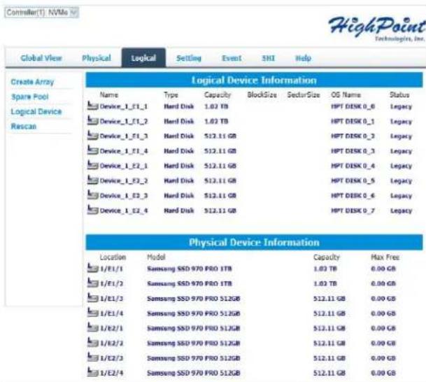 Controller(1). NVMe HighPoint Technologies, Inc. Global View Physical Logical Setting Event SNI Help Create Array Logical Device Information Name Type Capacity BlockSize SectorSize OS Name Status Device_1_E1_1 Hard Disk 1.02 TB HPT DISK 0_6 Legacy Device_1_E1_2 Hard Disk 1.02 TB HPT DISK 0_1 Legacy Device_1_E1_3 Hard Disk 512.11 GB HPT DISK 0_3 Legacy Device_1_E1_4 Hard Disk 512.11 GB HPT DISK 0_3 Legacy Device_1_E2_1 Hard Disk 512.11 GB HPT DISK 0_4 Legacy Device_1_E2_2 Hard Disk 512.11 GB HPT DISK 0_5 Legacy Device_1_E2_3 Hard Disk 512.11 GB HPT DISK 0_6 Legacy Device_1_E2_4 Hard Disk 512.11 GB HPT DISK 0_7 Legacy Physical Device Information Location Model Capacity Max Free 1/E1/1 Samsung SSD 970 PRO 1TB 1.02 TB 0.00 GB 1/E1/2 Samsung SSD 970 PRO 1TB 1.02 TB 0.00 GB 1/E1/3 Samsung SSD 970 PRO 512GB 512.11 GB 0.00 GB 1/E1/4 Samsung SSD 970 PRO 512GB 512.11 GB 0.00 GB 1/E2/1 Samsung SSD 970 PRO 512GB 512.11 GB 0.00 GB 1/E2/2 Samsung SSD 970 PRO 512GB 512.11 GB 0.00 GB 1/E2/3 Samsung SSD 970 PRO 512GB 512.11 GB 0.00 GB 1/E2/4 Samsung SSD 970 PRO 512GB 512.11 GB 0.00 GB