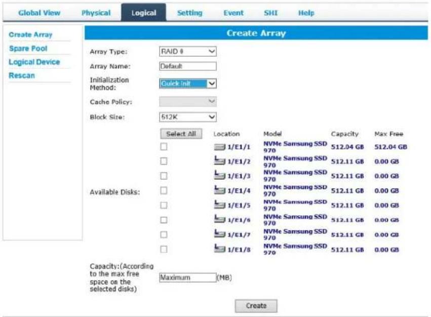 Global View Physical Logical Setting SHI Help Create Array Spare Pool Logical Device Rescan Create Array Array Type: RAID # Array Name: Default Initialization Method: Cache Policy: Block Size: 512K Select All Location Model Capacity Max Free 1/E1/1 NVMe Samsung SSD 970 512.04 GB 512.04 GB 1/E1/2 NVMe Samsung SSD 970 512.11 GB 0.00 GB 1/E1/3 NVMe Samsung SSD 970 512.11 GB 0.00 GB 1/E1/4 NVMe Samsung SSD 970 512.11 GB 0.00 GB 1/E1/5 NVMe Samsung SSD 970 512.11 GB 0.00 GB 1/E1/6 NVMe Samsung SSD 970 512.11 GB 0.00 GB 1/E1/7 NVMe Samsung SSD 970 512.11 GB 0.00 GB 1/E1/8 NVMe Samsung SSD 970 512.11 GB 0.00 GB Capacity:(According to the max free space on the selected disks) Maximum (MB) Create
