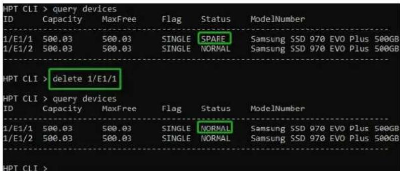 HPT CLI > query devices ID Capacity MaxFree Flag Status ModelNumber 1/E1/1 500.03 500.03 SINGLE SPARE Samsung SSD 970 EVO Plus 500GB 1/E1/2 500.03 500.03 SINGLE NORMAL Samsung SSD 970 EVO Plus 500GB HPT CLI > delete 1/E1/1 HPT CLI > query devices ID Capacity MaxFree Flag Status ModelNumber 1/E1/1 500.03 500.03 SINGLE NORMAL Samsung SSD 970 EVO Plus 500GB 1/E1/2 500.03 500.03 SINGLE NORMAL Samsung SSD 970 EVO Plus 500GB HPT CLI >