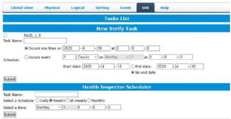 Global View Physical Logical Setting Event SH Help Tasks List New Verify Task ○ RAID_1_0 Task Name: ● Occurs one time on 2020 -4 -10 at 0 :0 :0 Schedule: ○ Occurs every 1 Day(s) ▼ on Sunday ▼ 1 at 0 :0 :0 Start date: 2020 -4 -10 ○ End date: 2020 -4 -10 ● No end date Submit Health Inspector Scheduler Task Name: Select a Schedule: ○ Daily ● Weekly ○ Bi-Weekly ○ Monthly Select a time: Sunday ▼ 1 0 :0 :0 Submit