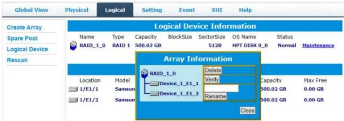 Global View Physical Logical Setting Event SHI Help Create Array Spare Pool Logical Device Rescan Logical Device Information Name Type Capacity BlockSize SectorSize OS Name Status RAID_1_0 RAID 1 500.02 GB 512B HPT DISK 0_0 Normal Maintenance Array Information Location Model 1/E1/1 Samsun 1/E1/2 Samsun Delete Device_1_E1_1 Verify Capacity Max Free Device_1_E1_2 Rename 500.02 GB 0.00 GB Close 500.02 GB 0.00 GB